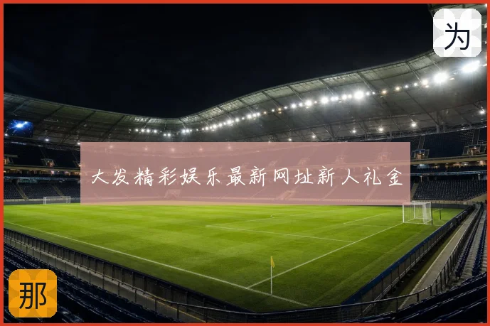 大发精彩娱乐最新网址新人礼金